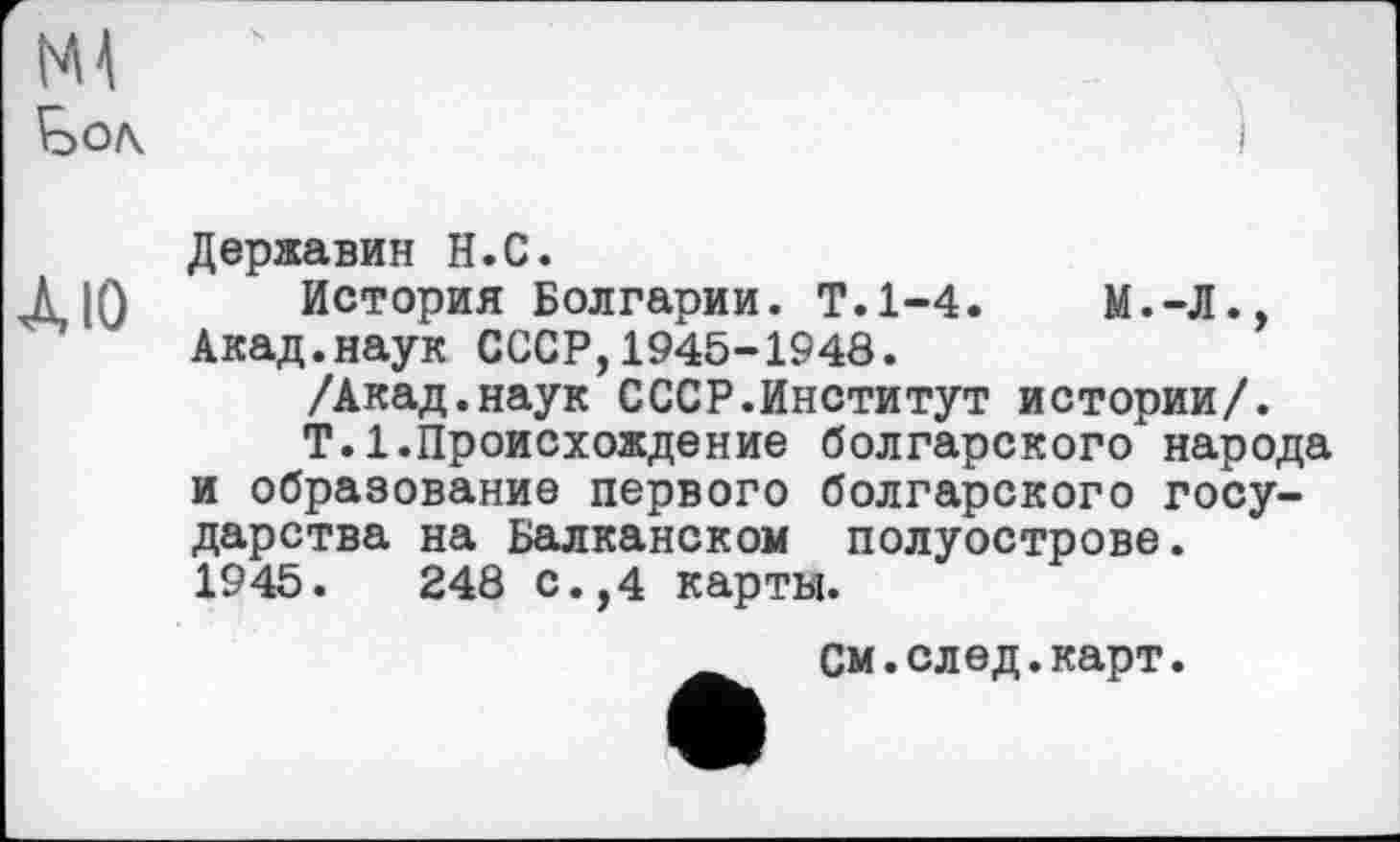 ﻿
ЛЮ
Державин Н.С.
История Болгарии. Т.1-4.
Акад.наук СССР,1945-1948.
/Акад.наук СССР.Институт истории/.
T.1.Происхождение болгарского народа и образование первого болгарского государства на Балканском полуострове.
1945.	248 с.,4 карты.
См.след.карт.